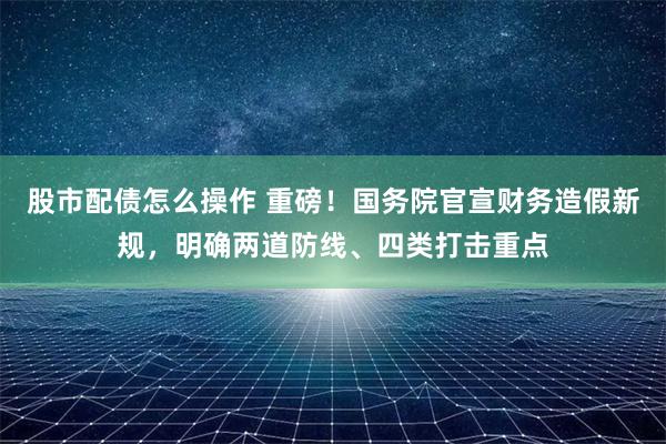 股市配债怎么操作 重磅！国务院官宣财务造假新规，明确两道防线、四类打击重点