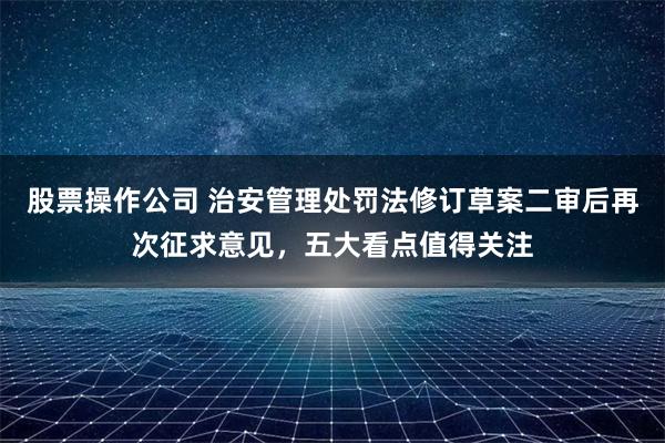 股票操作公司 治安管理处罚法修订草案二审后再次征求意见，五大看点值得关注