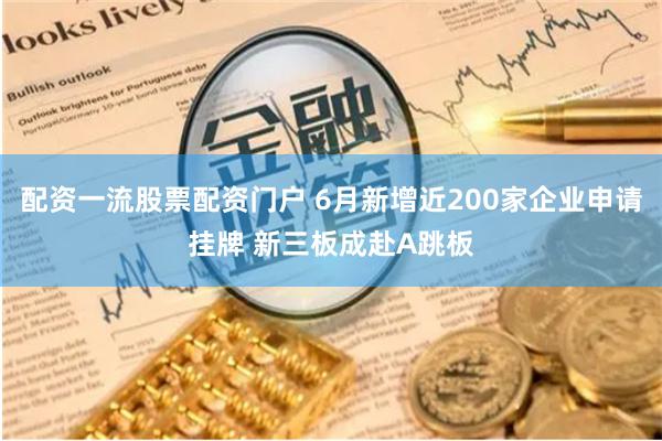 配资一流股票配资门户 6月新增近200家企业申请挂牌 新三板成赴A跳板