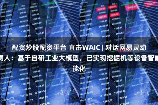 配资炒股配资平台 直击WAIC | 对话网易灵动负责人：基于自研工业大模型，已实现挖掘机等设备智能化