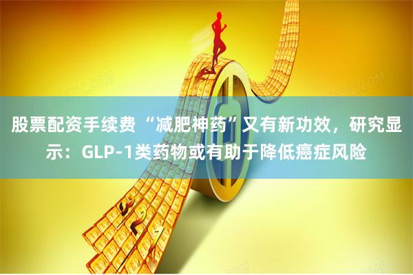 股票配资手续费 “减肥神药”又有新功效，研究显示：GLP-1类药物或有助于降低癌症风险