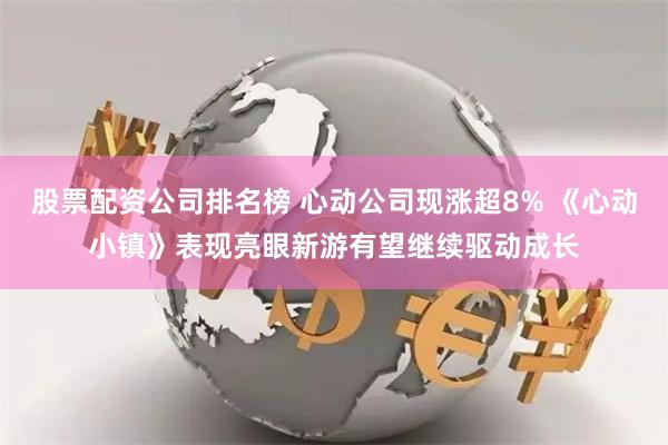 股票配资公司排名榜 心动公司现涨超8% 《心动小镇》表现亮眼新游有望继续驱动成长