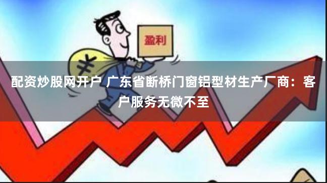 配资炒股网开户 广东省断桥门窗铝型材生产厂商：客户服务无微不至