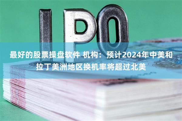 最好的股票操盘软件 机构：预计2024年中美和拉丁美洲地区换机率将超过北美