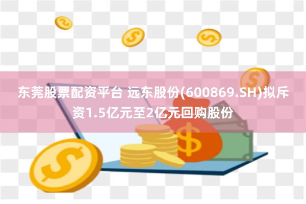 东莞股票配资平台 远东股份(600869.SH)拟斥资1.5亿元至2亿元回购股份