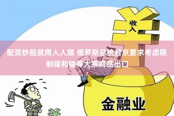 配资炒股就用人人顺 俄罗斯总统普京要求考虑限制镍和铀等大宗商品出口