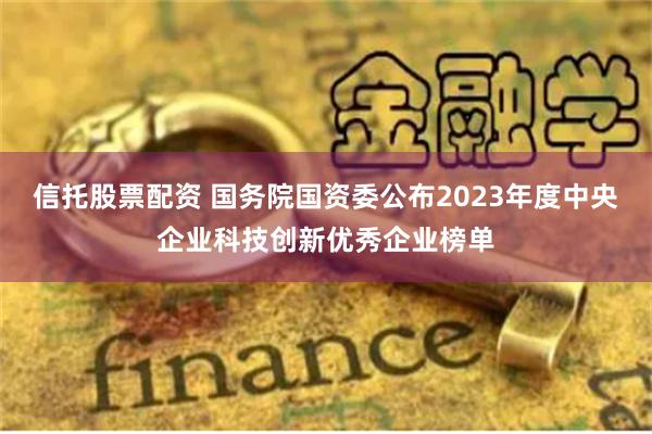 信托股票配资 国务院国资委公布2023年度中央企业科技创新优秀企业榜单