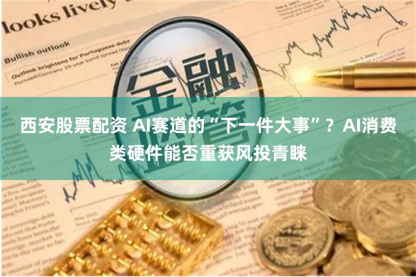 西安股票配资 AI赛道的“下一件大事”？AI消费类硬件能否重获风投青睐