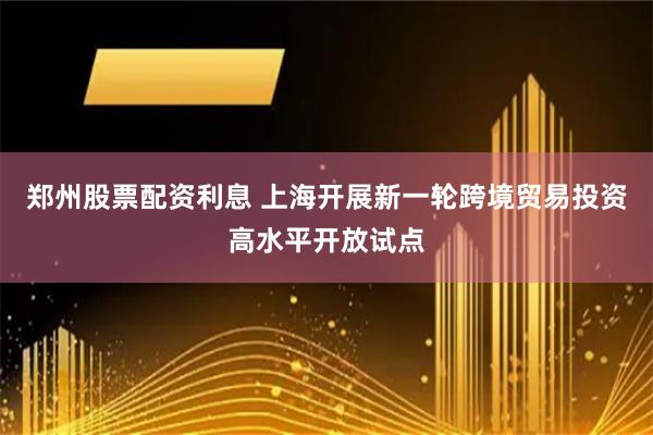 郑州股票配资利息 上海开展新一轮跨境贸易投资高水平开放试点