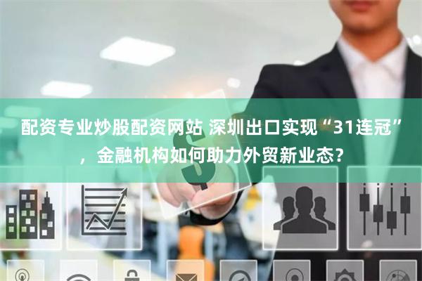 配资专业炒股配资网站 深圳出口实现“31连冠”，金融机构如何助力外贸新业态？