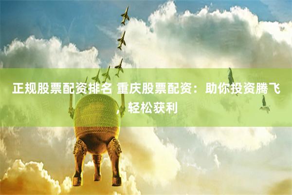 正规股票配资排名 重庆股票配资：助你投资腾飞，轻松获利