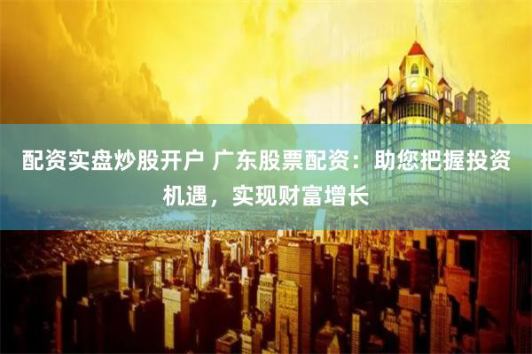 配资实盘炒股开户 广东股票配资：助您把握投资机遇，实现财富增长