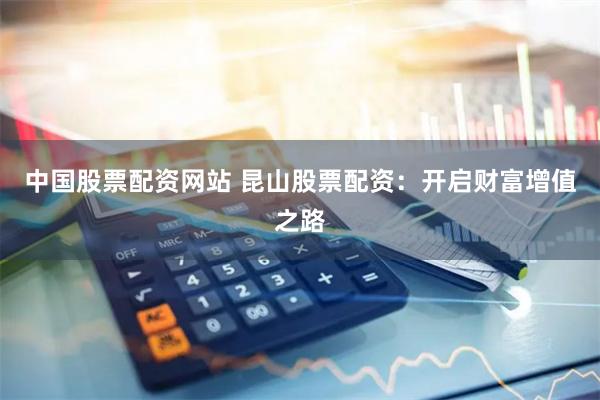中国股票配资网站 昆山股票配资：开启财富增值之路