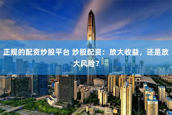 正规的配资炒股平台 炒股配资：放大收益，还是放大风险？