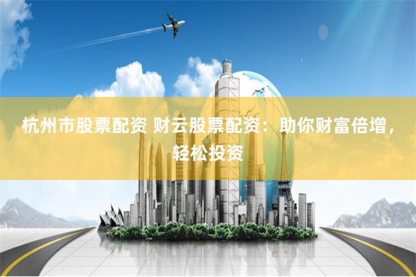 杭州市股票配资 财云股票配资：助你财富倍增，轻松投资