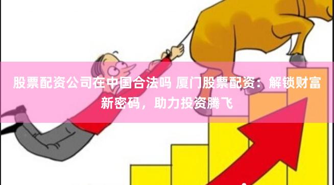 股票配资公司在中国合法吗 厦门股票配资：解锁财富新密码，助力投资腾飞