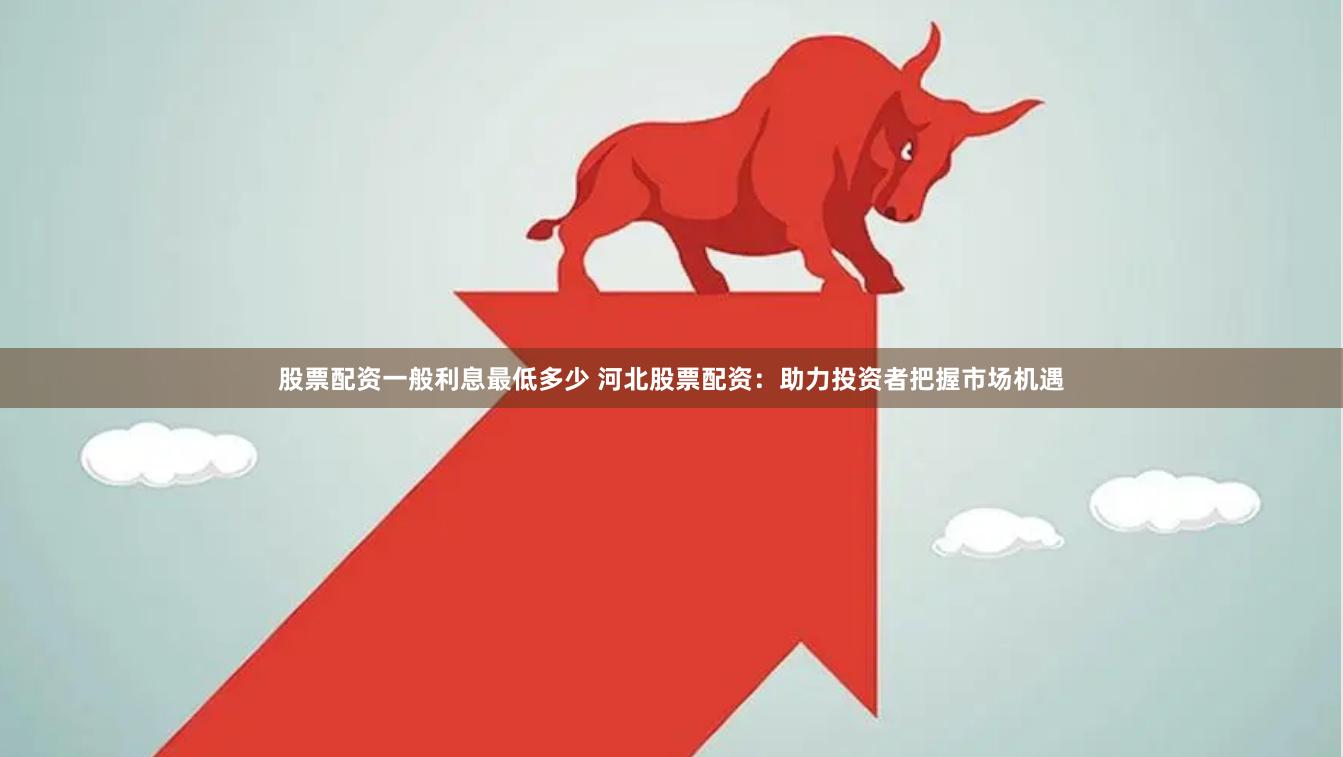 股票配资一般利息最低多少 河北股票配资：助力投资者把握市场机遇