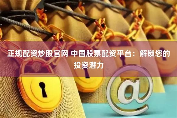 正规配资炒股官网 中国股票配资平台：解锁您的投资潜力