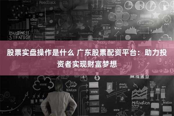 股票实盘操作是什么 广东股票配资平台：助力投资者实现财富梦想