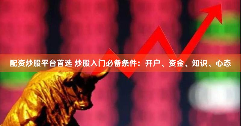 配资炒股平台首选 炒股入门必备条件：开户、资金、知识、心态