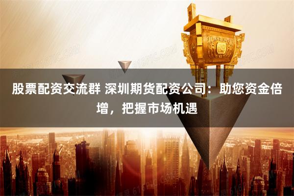 股票配资交流群 深圳期货配资公司：助您资金倍增，把握市场机遇